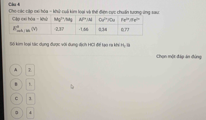 Cho các cặp oxi hóa - khử cuả kim loại và thế điện cực chuẩn tương ứng sau:
Số kim loại tác dụng được với dung dịch HCI để tạo ra khí H_2 là
Chọn một đáp án đúng
A 2.
B 1.
C 3.
D 4