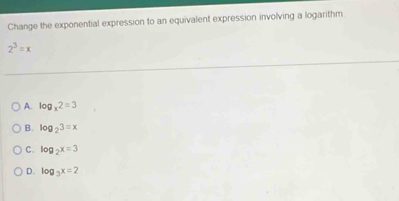 Change the exponential expression to an equivalent expression involving a logarithm
2^3=x
A. log _x2=3
B. log _23=x
C. log _2x=3
D. log _3x=2