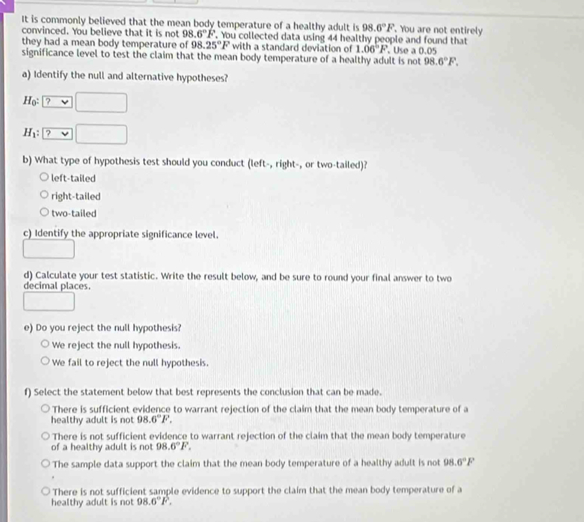 It is commonly believed that the mean body temperature of a healthy adult is 98.6°F. You are not entirely
convinced. You believe that it is not 98.6°F You collected data using 44 healthy people and found that
they had a mean body temperature of 98.25°F with a standard deviation of 1.06°F 、Use a 0.05
significance level to test the claim that the mean body temperature of a healthy adult is not 98.6°F. 
a) Identify the null and alternative hypotheses?
Ho: ?vee □
H_1: ?vee □
b) What type of hypothesis test should you conduct (left-, right-, or two-tailed)?
left-tailed
right-tailed
two-tailed
c) Identify the appropriate significance level.
d) Calculate your test statistic. Write the result below, and be sure to round your final answer to two
decimal places.
e) Do you reject the null hypothesis?
We reject the null hypothesis.
We fail to reject the null hypothesis.
f) Select the statement below that best represents the conclusion that can be made.
There is sufficient evidence to warrant rejection of the claim that the mean body temperature of a
healthy adult is not 98.6°F. 
There is not sufficient evidence to warrant rejection of the claim that the mean body temperature
of a healthy adult is not 98.6°F.
The sample data support the claim that the mean body temperature of a healthy adult is not 98.6°F
There is not sufficient sample evidence to support the claim that the mean body temperature of a
healthy adult is not 98.6°F.