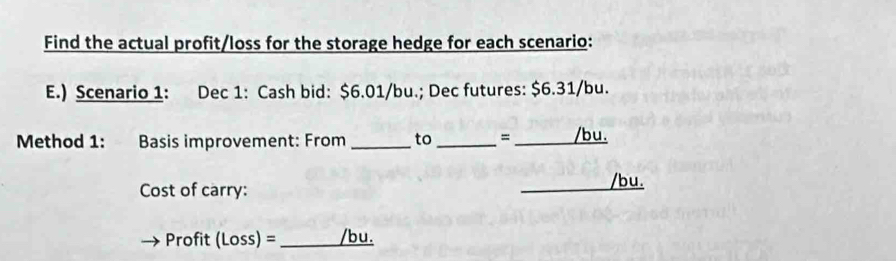 Find the actual profit/loss for the storage hedge for each scenario: 
E.) Scenario 1: Dec 1: Cash bid: $6.01/bu.; Dec futures: $6.31/bu. 
Method 1: Basis improvement: From _to _= _/bu. 
Cost of carry: 
_ 
/bu. 
Profit (Loss) = _/bu.