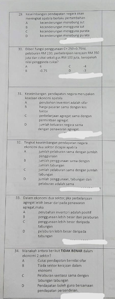 Keseimbangan pendapatan negara akan
meningkat apabila berlaku pertambahan
A kecenderungan menabung sut
B kecenderungan mengguna sut
C kecenderungan mengguna purata
D kecenderungan menabung purata
30. Diberi fungsi penggunaan C=250+0.75Yd,
pelaburan RM 230, perbelanjaan kerajaan RM 350
juta dan cukai sekali gus RM 100 juta, berapakah
nilai pengganda cukai?
A 4
C -4
B -0.75 D -3
31. Keseimbangan pendapatan negara merupakan
keadaan ekonomi apabila
A perubahan inventori adalah sifar
B harga pasaran sama dengan kos
faktor
C perbelanjaan agregat sama dengan
permintaan agregat
jumlah keluaran negara sama
dengan penawaran agregat.
32. Tingkat keseimbangan pendapatan negara
ekonomi dua sektor dicapai apabila
A jumlah pelaburan sama dengan jumlah
penggunaan
B jumlah penggunaan sama dengan
jumlah tabungan
C jumlah pelaburan sama dengan jumlah
tabungan
D jumlah penggunaan, tabungan dan
pelaburan adalah sama
33. Dalam ekonomi dua sektor, jika perbelanjaan
agregat lebih besar daripada penawaran
agregat,maka
A perubahan inventori adalah positif
B penggunaan lebih besar dari pelaburan
C penggunaan lebih besar daripada
tabungan
D pelaburan lebih besar daripada
tabungan
34. Manakah antara berikut TIDAK BENAR dalam
ekonomi 2 sektor?
A Cukai pendapatan bernilai sifar
B Tiada sektor kerajaan dalam
ekonomi
C Pelaburan sentiasa sama dengan
tabungan tabungan
D Pendapatan boleh guna bersamaan
pendapatan persendirian.