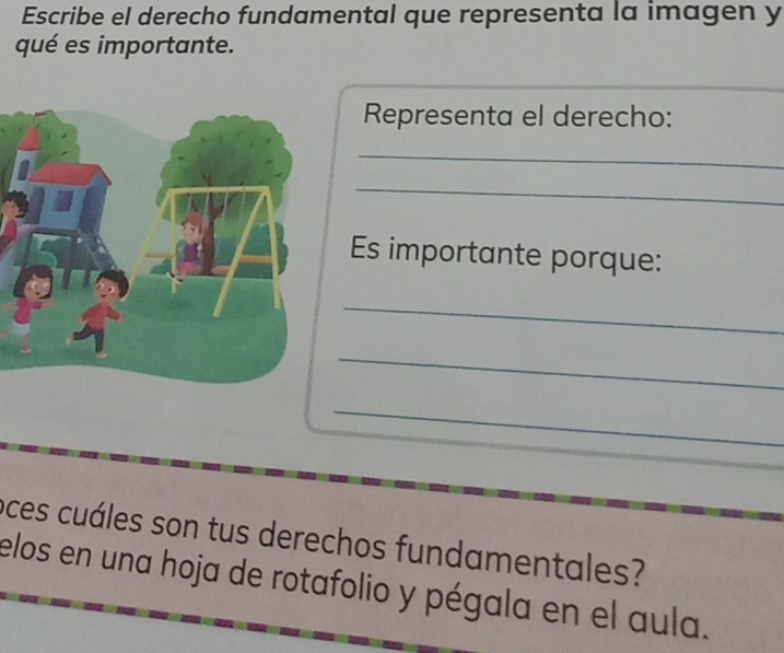 Escribe el derecho fundamental que representa la imagen y 
qué es importante. 
Representa el derecho: 
_ 
_ 
Es importante porque: 
_ 
_ 
_ 
oces cuáles son tus derechos fundamentales? 
elos en una hoja de rotafolio y pégala en el aula.