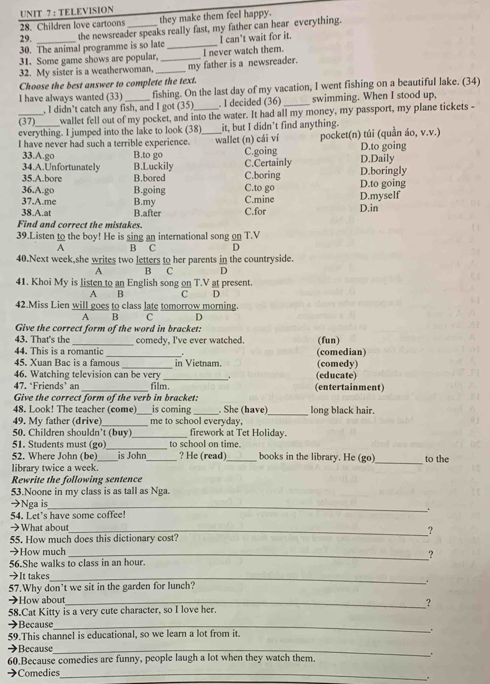 TELEVISION
28. Children love cartoons they make them feel happy.
29. the newsreader speaks really fast, my father can hear everything.
30. The animal programme is so late _I can’t wait for it.
31. Some game shows are popular, I never watch them.
32. My sister is a weatherwoman, __my father is a newsreader.
Choose the best answer to complete the text.
I have always wanted (33)_ fishing. On the last day of my vacation, I went fishing on a beautiful lake. (34)
, I didn’t catch any fish, and I got (35) . I decided (36) _swimming. When I stood up,
_(37) wallet fell out of my pocket, and into the water. It had all my money, my passport, my plane tickets -
everything. I jumped into the lake to look (38)_ it, but I didn’t find anything.
I have never had such a terrible experience. wallet (n) cái ví pocket(n) túi (quần áo, v.v.)
D.to going
33.A.go B.to go C.going D.Daily
34.A.Unfortunately B.Luckily C.Certainly D.boringly
35.A.bore B.bored C.boring
36.A.go B.going C.to go D.to going
37.A.me B.my C.mine D.myself
38.A.at B.after C.for D.in
Find and correct the mistakes.
39.Listen   to the boy! He is sing an international song on T.V
A
B C
D
40.Next week,she writes two letters to her parents in the countryside.
A B C D
41. Khoi My is listen to an English song on T.V at present.
A B
c D
42.Miss Lien will goes to class late tomorrow morning.
A B C D
Give the correct form of the word in bracket:
43. That's the _comedy, I've ever watched. (fun)
44. This is a romantic _(comedian)
45. Xuan Bac is a famous _in Vietnam. (comedy)
46. Watching television can be very _(educate)
47. ‘Friends’ an _film. (entertainment)
Give the correct form of the verb in bracket:
48. Look! The teacher (come)_ is coming _. She (have)_ long black hair.
49. My father (drive) _me to school everyday,
50. Children shouldn’t (buy)_ firework at Tet Holiday.
51. Students must (go)_ to school on time.
52. Where John (be)_ is John_ ? He (read) _books in the library. He (go)_ to the
library twice a week.
Rewrite the following sentence
53.Noone in my class is as tall as Nga.
→Nga is_
54. Let's have some coffee!
→What about_
?
55. How much does this dictionary cost?
→How much _?
56.She walks to class in an hour.
→It takes_
57.Why don’t we sit in the garden for lunch?
.
→How about_
?
58.Cat Kitty is a very cute character, so I love her.
→Because_
59.This channel is educational, so we learn a lot from it. .
→Because_
60.Because comedies are funny, people laugh a lot when they watch them.
.
→Comedies_