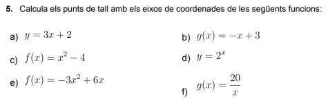 Calcula els punts de tall amb els eixos de coordenades de les següents funcions: 
a) y=3x+2 b) g(x)=-x+3
c) f(x)=x^2-4 d) y=2^x
e) f(x)=-3x^2+6x
f) g(x)= 20/x 