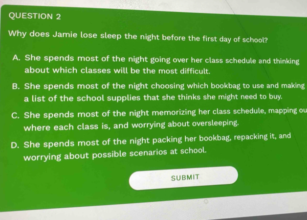 Why does Jamie lose sleep the night before the first day of school?
A. She spends most of the night going over her class schedule and thinking
about which classes will be the most difficult.
B. She spends most of the night choosing which bookbag to use and making
a list of the school supplies that she thinks she might need to buy.
C. She spends most of the night memorizing her class schedule, mapping ou
where each class is, and worrying about oversleeping.
D. She spends most of the night packing her bookbag, repacking it, and
worrying about possible scenarios at school.
SUBMIT