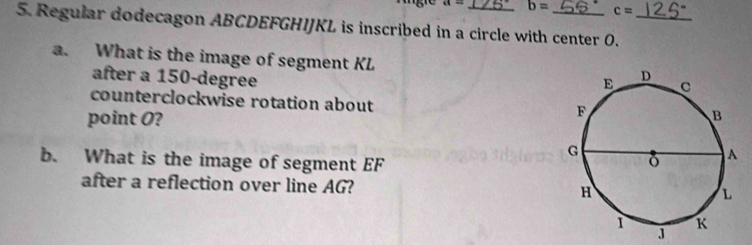 a= b= c=
5. Regular dodecagon ABCDEFGHIJKL is inscribed in a circle with center O._ 
a. What is the image of segment KL
after a 150-degree
counterclockwise rotation about 
point O? 
b. What is the image of segment EF
after a reflection over line AG?
J