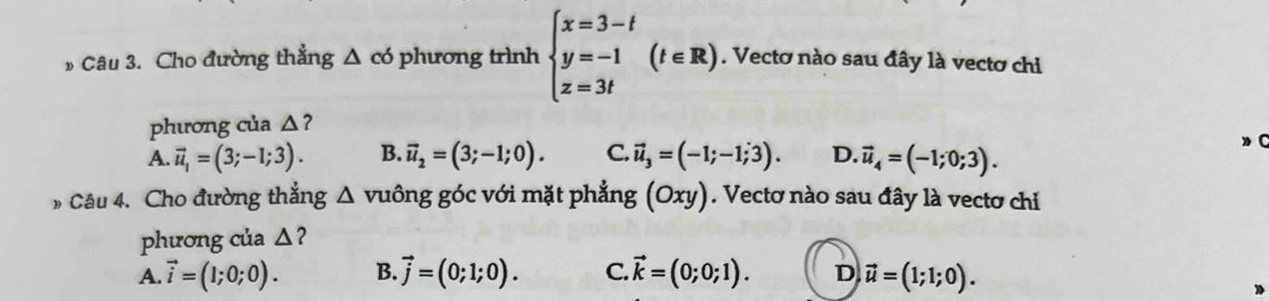 » Câu 3. Cho đường thẳng △ co phương trình beginarrayl x=3-t y=-1 z=3tendarray.  (t∈ R). Vectơ nào sau đây là vectơ chi
phương của △?
A. vector u_1=(3;-1;3). B. vector u_2=(3;-1;0). C. vector u_3=(-1;-1;3). D. vector u_4=(-1;0;3). 
C
Câu 4. Cho đường thắng △ vuông góc với mặt phẳng (Oxy). Vectơ nào sau đây là vectơ chỉ
phương của △ 2
A. vector i=(1;0;0). B. vector j=(0;1;0). C. vector k=(0;0;1). D vector u=(1;1;0).