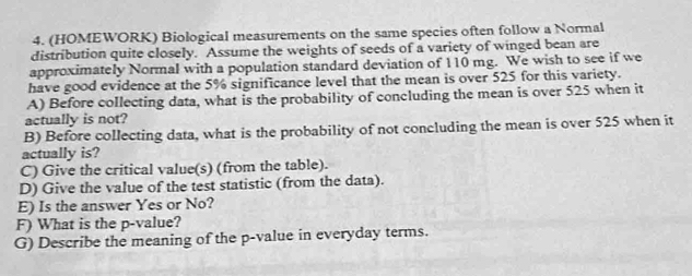 (HOMEWORK) Biological measurements on the same species often follow a Normal 
distribution quite closely. Assume the weights of seeds of a variety of winged bean are 
approximately Normal with a population standard deviation of 110 mg. We wish to see if we 
have good evidence at the 5% significance level that the mean is over 525 for this variety. 
A) Before collecting data, what is the probability of concluding the mean is over 525 when it 
actually is not? 
B) Before collecting data, what is the probability of not concluding the mean is over 525 when it 
actually is? 
C) Give the critical value(s) (from the table). 
D) Give the value of the test statistic (from the data). 
E) Is the answer Yes or No? 
F) What is the p -value? 
G) Describe the meaning of the p -value in everyday terms.