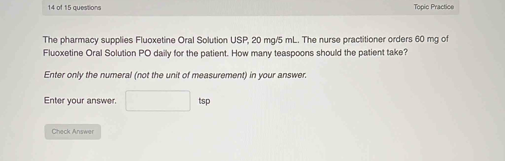 of 15 questions Topic Practice 
The pharmacy supplies Fluoxetine Oral Solution USP, 20 mg/5 mL. The nurse practitioner orders 60 mg of 
Fluoxetine Oral Solution PO daily for the patient. How many teaspoons should the patient take? 
Enter only the numeral (not the unit of measurement) in your answer. 
Enter your answer. □ tsp 
Check Answer