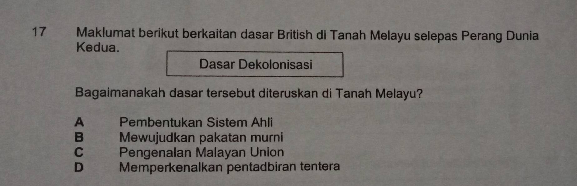 Maklumat berikut berkaitan dasar British di Tanah Melayu selepas Perang Dunia
Kedua.
Dasar Dekolonisasi
Bagaimanakah dasar tersebut diteruskan di Tanah Melayu?
A Pembentukan Sistem Ahli
B Mewujudkan pakatan murni
c Pengenalan Malayan Union
D€£ Memperkenalkan pentadbiran tentera