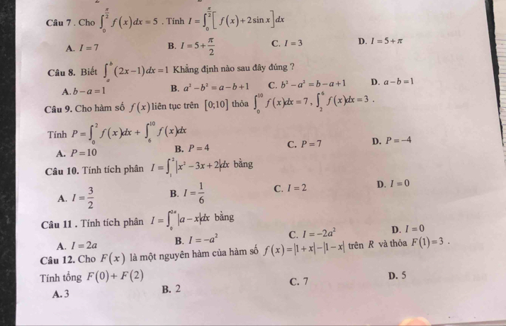 Cho ∈t _0^((frac π)2)f(x)dx=5. Tính I=∈t _0^((frac π)2)[f(x)+2sin x]dx
A. I=7 B. I=5+ π /2  C. I=3 D. I=5+π
Câu 8. Biết ∈t _a^(b(2x-1)dx=1 Khẳng định nào sau đây đúng ?
A. b-a=1 B. a^2)-b^2=a-b+1 C. b^2-a^2=b-a+1 D. a-b=1
Câu 9. Cho hàm số f(x) liên tục trên [0;10] thỏa ∈t _0^((10)f(x)dx=7,∈t _2^6f(x)dx=3.
Tính P=∈t _0^2f(x)dx+∈t _6^(10)f(x)dx
A. P=10 B. P=4 C. P=7 D. P=-4
Câu 10. Tính tích phân I=∈t _1^2|x^2)-3x+2|dx bàng
A. I= 3/2  B. I= 1/6  C. I=2 D. I=0
Câu 11 . Tính tích phân I=∈t _0^((2a)|a-x|dx bằng
A. I=2a
B. I=-a^2) C. I=-2a^2 D. I=0
Câu 12. Cho F(x) là một nguyên hàm của hàm số f(x)=|1+x|-|1-x| trên R và thỏa F(1)=3.
Tính tổng F(0)+F(2) D. 5
A. 3 B. 2 C. 7