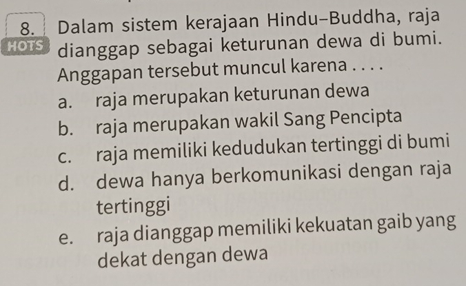 Dalam sistem kerajaan Hindu-Buddha, raja
HOTS dianggap sebagai keturunan dewa di bumi.
Anggapan tersebut muncul karena . . . .
a. raja merupakan keturunan dewa
b. raja merupakan wakil Sang Pencipta
c. raja memiliki kedudukan tertinggi di bumi
d. dewa hanya berkomunikasi dengan raja
tertinggi
e. raja dianggap memiliki kekuatan gaib yang
dekat dengan dewa