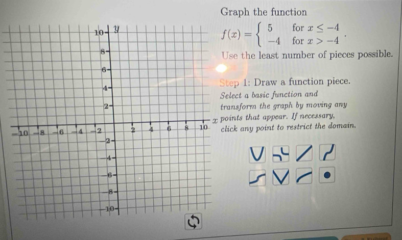 Graph the function
for
f(x)=beginarrayl 5 -4endarray. for beginarrayr x≤ -4 x>-4endarray. 
e the least number of pieces possible.
p 1: Draw a function piece.
ct a basic function and
sform the graph by moving any
ts that appear. If necessary,
k any point to restrict the domain.