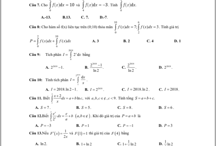 Cho ∈tlimits _0^((∈fty)f(x)dx=10 và ∈tlimits _4^9f(x)dx=-3. Tinh ∈tlimits _0^7f(x)dx.
A.-13. B.13. C. 7. D.-7.
Câu 8: Cho hàm số f(x) liên tục trên (0;10) thỏa mãn ∈tlimits _0^(10)f(x)dx=7;∈tlimits _2^6f(x)dx=3. Tính giá trị
P=∈tlimits _0^2f(x)dx+∈tlimits _6^(10)f(x)dx A. 3 B. 2 C. 4 D. 1
Câu 9: Tích phân I=∈tlimits _0^(301)2^x)dx bằng
A. 2^(2018)-1. B.  (2^(2018)-1)/ln 2 . C.  2^(2018)/ln 2 . D. 2^(2018).
Câu 10: Tính tích phân I=∈tlimits _1^((2^m)) dx/x .
A. I=2018.ln 2-1. B. I=2^(2018). C. I=2018.ln 2. C. I=2018.
Câu 11. Biết ∈tlimits _1^(3frac x+2)xdx=a+bln c, , với a,b,c∈ ∉ ,c<9</tex> , Tính ingS=a+b+c.
A. S=7. B. S=5. C. S=8. D. S=6.
Câu 12.Biết ∈tlimits _0^(1frac e^x)2^xdx= e/a +b(a,b∈ ∉ ). Khi đó giá trị của P=a+b là
A. P=-3 B. P=1 C. P=-1 D. P=3
Câu 13.Nếu F'(x)= 1/2x  và F(1)=1 thì giá trị của F(4) bằng
A. ln 2, B. 1+ln 2 C. 1+frac 1ln 2 D. frac 1ln 2