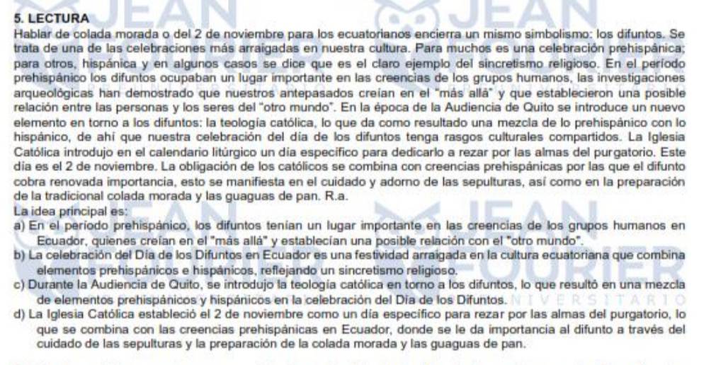 LECTURA
Hablar de colada morada o del 2 de noviembre para los ecuatorianos encierra un mismo simbolismo: los difuntos. Se
trata de una de las celebraciones más arraigadas en nuestra cultura. Para muchos es una celebración prehispânica;
para otros, hispánica y en algunos casos se dice que es el claro ejemplo del sincretismo religioso. En el período
prehispánico los difuntos ocupaban un lugar importante en las creencias de los grupos humanos, las investigaciones
arqueológicas han demostrado que nuestros antepasados creían en el "más allá" y que establecieron una posible
relación entre las personas y los seres del "otro mundo". En la época de la Audiencia de Quito se introduce un nuevo
elemento en torno a los difuntos: la teología católica, lo que da como resultado una mezcla de lo prehispánico con lo
hispánico, de ahí que nuestra celebración del día de los difuntos tenga rasgos culturales compartidos. La Iglesia
Católica introdujo en el calendario litúrgico un día específico para dedicarlo a rezar por las almas del purgatorio. Este
día es el 2 de noviembre. La obligación de los católicos se combina con creencias prehispánicas por las que el difunto
cobra renovada importancia, esto se manifiesta en el cuidado y adorno de las sepulturas, así como en la preparación
de la tradicional colada morada y las guaguas de pan. R.a.
La idea principal es:
a) En el período prehispánico, los difuntos tenían un lugar importante en las creencias de los grupos humanos en
Ecuador, quienes creían en el "más allá" y establecían una posible relación con el "otro mundo".
b) La celebración del Día de los Difuntos en Ecuador es una festividad arraigada en la cultura ecuatoriana que combina
elementos prehispánicos e hispánicos, reflejando un sincretismo religioso.
c) Durante la Audiencia de Quito, se introdujo la teología católica en torno a los difuntos, lo que resultó en una mezcla
de elementos prehispánicos y hispánicos en la celebración del Día de los Difuntos.
d) La Iglesia Católica estableció el 2 de noviembre como un día específico para rezar por las almas del purgatorio, lo
que se combina con las creencias prehispánicas en Ecuador, donde se le da importancia al difunto a través del
cuidado de las sepulturas y la preparación de la colada morada y las guaguas de pan.