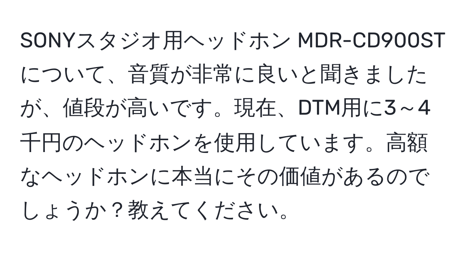 SONYスタジオ用ヘッドホン MDR-CD900STについて、音質が非常に良いと聞きましたが、値段が高いです。現在、DTM用に3～4千円のヘッドホンを使用しています。高額なヘッドホンに本当にその価値があるのでしょうか？教えてください。