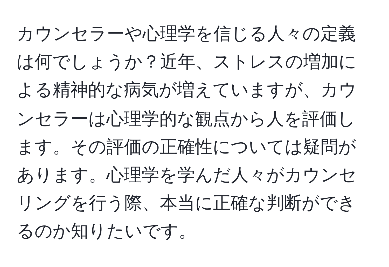 カウンセラーや心理学を信じる人々の定義は何でしょうか？近年、ストレスの増加による精神的な病気が増えていますが、カウンセラーは心理学的な観点から人を評価します。その評価の正確性については疑問があります。心理学を学んだ人々がカウンセリングを行う際、本当に正確な判断ができるのか知りたいです。