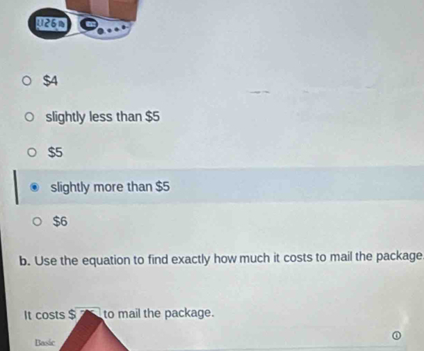 U26N
$4
slightly less than $5
$5
slightly more than $5
$6
b. Use the equation to find exactly how much it costs to mail the package
It costs $ 2 to mail the package.
Basic