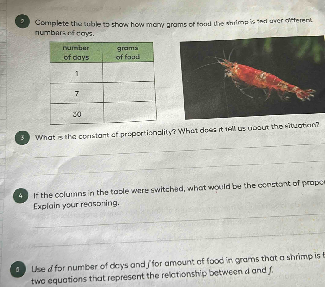 Complete the table to show how many grams of food the shrimp is fed over different 
numbers of days. 
_ 
3 What is the constant of proportionality? What does it tell us about the situation? 
_ 
4 If the columns in the table were switched, what would be the constant of propo 
_ 
Explain your reasoning. 
_ 
5 Use d for number of days and ffor amount of food in grams that a shrimp is f 
two equations that represent the relationship between d and f.