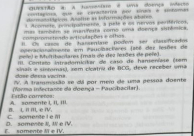 A hansenlase é uma doerça infecto
contagiosa, que se caracteriza por sinais é sintomas
dermatológicos. Analise as Informações abaixo.
I. Acomete, principalmente, a pele e os nervos periféricos,
mas também se manifesta como uma doença sistêmica,
comprometendo articulações e olhos.
Il. Os casos de hanseníase podem ser classificados
operacionalmente em Paucibacilares (até dez lesões de
pele) e Multibacilares (mais de dez lesões de pele).
III. Contato intradomiciliar de caso de hanseníase (sem
sinais e sintomas), sem cicatriz de BCG, deve receber uma
dose dessa vacina.
IV. A transmissão se dá por meio de uma pessoa doente
(forma infectante da doença - Paucibacilar).
Estão corretos:
A. somente I, II, III.
B. I, I III, e IV.
C. somente I e III
D. somente II, III e IV.
E. somente III e IV.