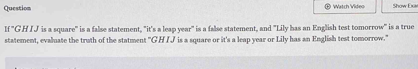 Question Watch Video Show Exar 
If "GHI J is a square" is a false statement, "it's a leap year" is a false statement, and "Lily has an English test tomorrow" is a true 
statement, evaluate the truth of the statment "GH I J is a square or it's a leap year or Lily has an English test tomorrow."