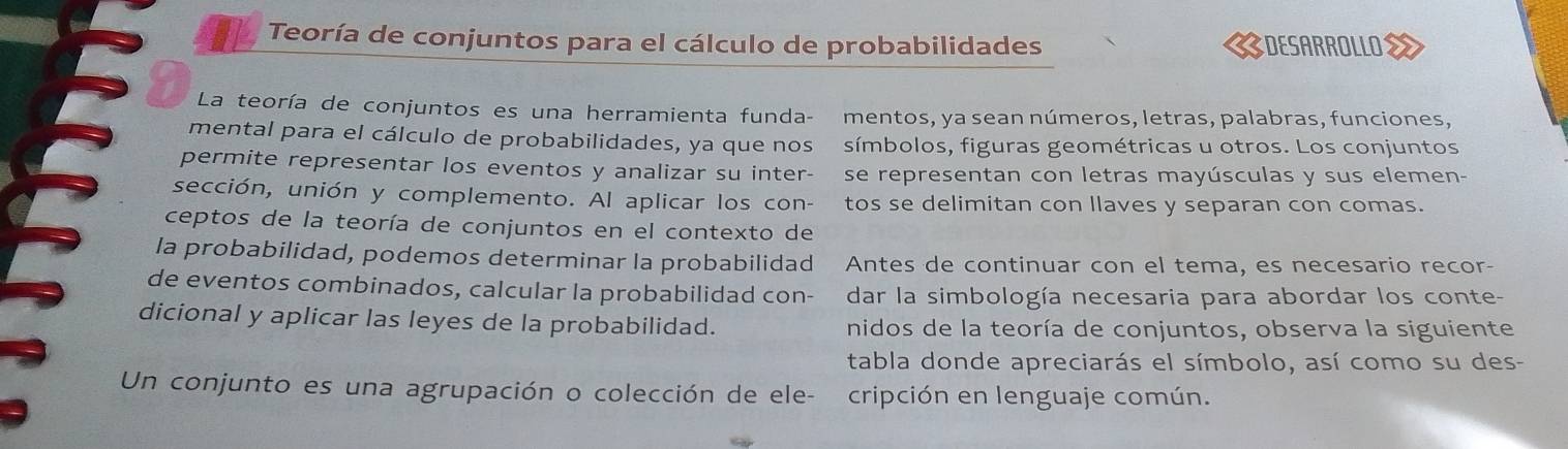 Teoría de conjuntos para el cálculo de probabilidades 《DESARROLLOS 
La teoría de conjuntos es una herramienta funda- mentos, ya sean números, letras, palabras, funciones, 
mental para el cálculo de probabilidades, ya que nos símbolos, figuras geométricas u otros. Los conjuntos 
permite representar los eventos y analizar su inter- se representan con letras mayúsculas y sus elemen- 
sección, unión y complemento. Al aplicar los con- tos se delimitan con llaves y separan con comas. 
ceptos de la teoría de conjuntos en el contexto de 
la probabilidad, podemos determinar la probabilidad Antes de continuar con el tema, es necesario recor- 
de eventos combinados, calcular la probabilidad con- dar la simbología necesaria para abordar los conte- 
dicional y aplicar las leyes de la probabilidad. nidos de la teoría de conjuntos, observa la siguiente 
tabla donde apreciarás el símbolo, así como su des- 
Un conjunto es una agrupación o colección de ele- cripción en lenguaje común.