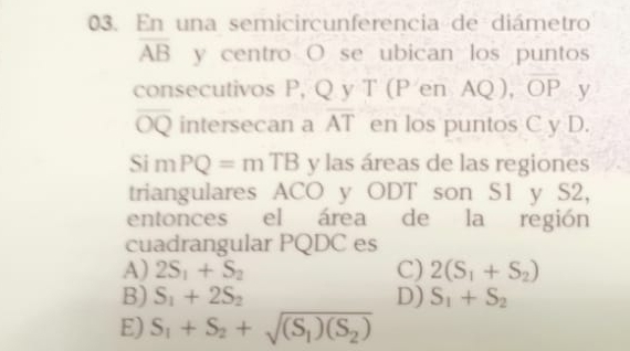 En una semicircunferencia de diámetro
overline AB y centro O se ubican los punto
consecutivos P, Q y T (P en AQ), OP y
overline OQ intersecan a overline AT en los puntos C y D.
Si m PQ=mTB y las áreas de las regiones
triangulares ACO y ODT son S1 y S2,
entonces el área de la región
cuadrangular PQDC es
A) 2S_1+S_2 C) 2(S_1+S_2)
B) S_1+2S_2 D) S_1+S_2
E) S_1+S_2+sqrt((S_1))(S_2)