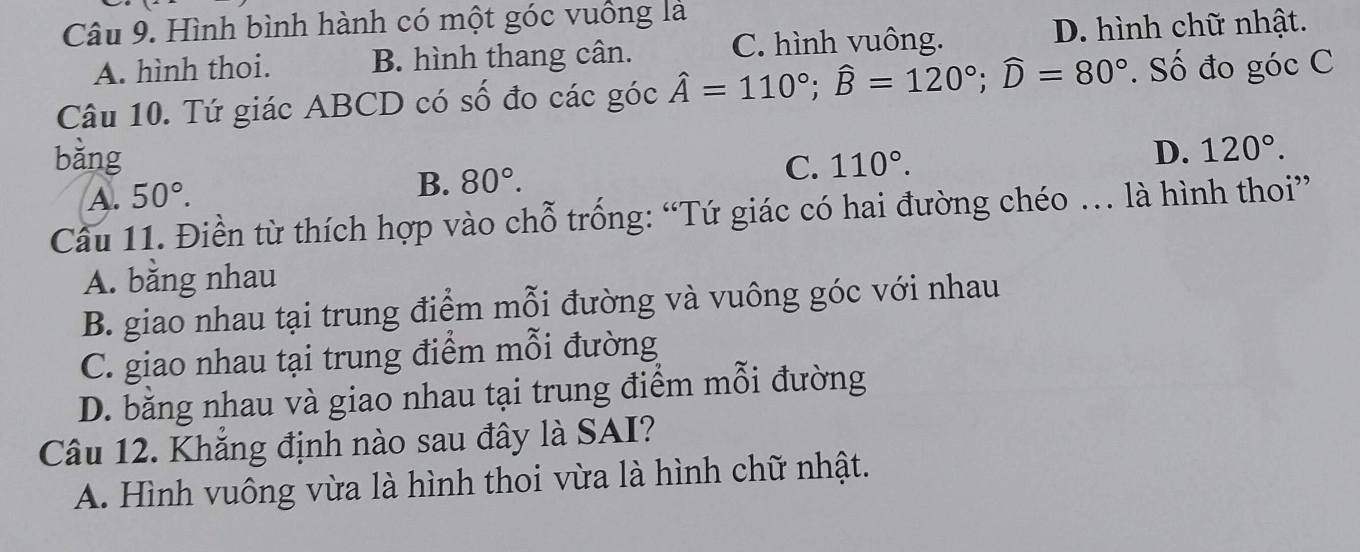 Hình bình hành có một góc vuồng là
C. hình vuông. D. hình chữ nhật.
A. hình thoi. B. hình thang cân.
Câu 10. Tứ giác ABCD có số đo các góc hat A=110°; widehat B=120°; widehat D=80°. Số đo góc C
bǎng 110°.
D.
A. 50°.
B. 80°. C. 120°. 
Câu 11. Điền từ thích hợp vào chỗ trống: “Tứ giác có hai đường chéo … là hình thoi”
A. băng nhau
B. giao nhau tại trung điểm mỗi đường và vuông góc với nhau
C. giao nhau tại trung điểm mỗi đường
D. bằng nhau và giao nhau tại trung điểm mỗi đường
Câu 12. Khẳng định nào sau đây là SAI?
A. Hình vuông vừa là hình thoi vừa là hình chữ nhật.