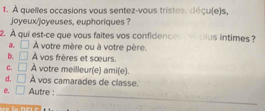 À quelles occasions vous sentez-vous tristes. déçu(e)s,
joyeux/joyeuses, euphoriques ?
2. À qui est-ce que vous faites vos confidences tes plus intimes?
a. À votre mère ou à votre père.
b. À vos frères et sœurs.
C. À votre meilleur(e) ami(e).
d. À vos camarades de classe.
_
e. Autre :