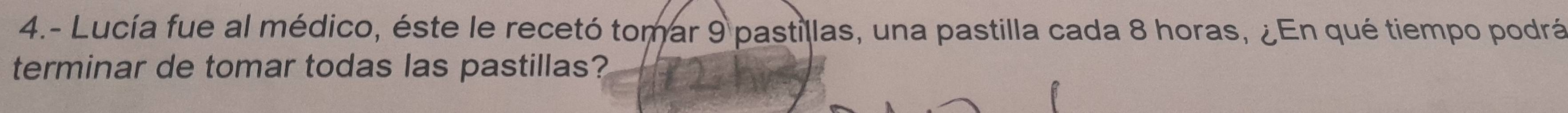 4.- Lucía fue al médico, éste le recetó tomar 9 pastillas, una pastilla cada 8 horas, ¿En qué tiempo podrá 
terminar de tomar todas las pastillas?