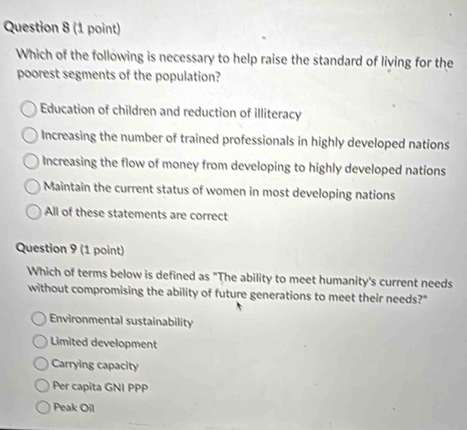 Which of the following is necessary to help raise the standard of living for the
poorest segments of the population?
Education of children and reduction of illiteracy
Increasing the number of trained professionals in highly developed nations
Increasing the flow of money from developing to highly developed nations
Maintain the current status of women in most developing nations
All of these statements are correct
Question 9 (1 point)
Which of terms below is defined as "The ability to meet humanity's current needs
without compromising the ability of future generations to meet their needs?"
Environmental sustainability
Limited development
Carrying capacity
Per capita GNI PPP
Peak Oil