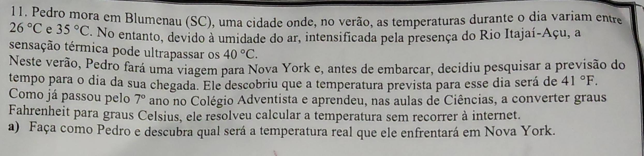 Pedro mora em Blumenau (SC), uma cidade onde, no verão, as temperaturas durante o dia variam entre
26°C e 35°C F. No entanto, devido à umidade do ar, intensificada pela presença do Rio Itajaí-Açu, a 
sensação térmica pode ultrapassar os 40°C. 
Neste verão, Pedro fará uma viagem para Nova York e, antes de embarcar, decidiu pesquisar a previsão do 
tempo para o dia da sua chegada. Ele descobriu que a temperatura prevista para esse dia será de 41°F. 
Como já passou pelo 7° ano no Colégio Adventista e aprendeu, nas aulas de Ciências, a converter graus 
Fahrenheit para graus Celsius, ele resolveu calcular a temperatura sem recorrer à internet. 
a) Faça como Pedro e descubra qual será a temperatura real que ele enfrentará em Nova York.