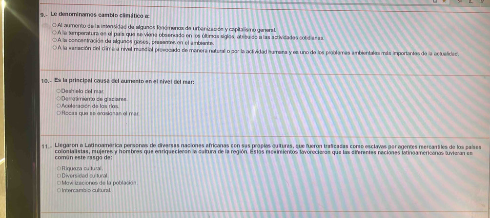 Le denominamos cambio climático a:
OAl aumento de la intensidad de algunos fenómenos de urbanización y capitalismo general.
A la temperatura en el país que se viene observado en los últimos siglos, atribuido a las actividades cotidianas.
A la concentración de algunos gases, presentes en el ambiente.
A la variación del clima a nivel mundial provocado de manera natural o por la actividad humana y es uno de los problemas ambientales más importantes de la actualidad.
10. Es la principal causa del aumento en el nivel del mar:
Deshielo del mar.
Derretimiento de glaciares.
Aceleración de los ríos.
Rocas que se erosionan el mar.
11.. Llegaron a Latinoamérica personas de diversas naciones africanas con sus propias culturas, que fueron traficadas como esclavas por agentes mercantiles de los países
colonialistas, mujeres y hombres que enriquecieron la cultura de la región. Estos movimientos favorecieron que las diferentes naciones latinoamericanas tuvieran en
común este rasgo de:
○Riqueza cultural
Diversidad cultural.
OMovilizaciones de la población.
○Intercambio cultural.