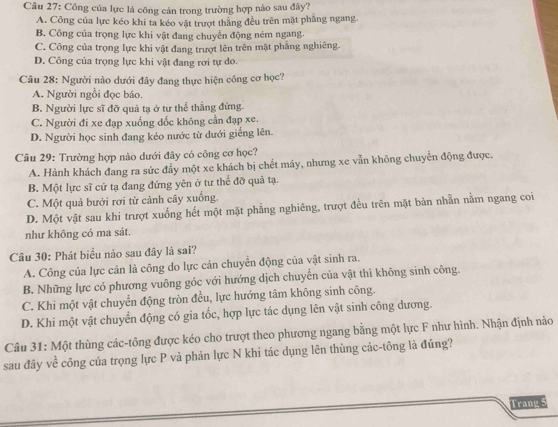 Công của lực là công cản trong trường hợp nào sau đây?
A. Công của lực kéo khi ta kéo vật trượt thăng đều trên mặt phẳng ngang.
B. Công của trọng lực khi vật đang chuyền động ném ngang.
C. Công của trọng lực khi vật đang trượt lên trên mặt phẳng nghiêng.
D. Công của trọng lực khi vật đang rơi tự do.
Câu 28: Người nào dưới đây đang thực hiện công cơ học?
A. Người ngồi đọc báo.
B. Người lực sĩ đỡ quả tạ ở tư thế thẳng đứng.
C. Người đi xe đạp xuống dốc không cần đạp xe.
D. Người học sinh đang kéo nước từ dưới giếng lên.
Câu 29: Trường hợp nào dưới đây có công cơ học?
A. Hành khách đang ra sức đẩy một xe khách bị chết máy, nhưng xe vẫn không chuyển động được.
B. Một lực sĩ cử tạ đang đứng yên ở tư thế đỡ quả tạ.
C. Một quả bưởi rơi từ cành cây xuống.
D. Một vật sau khi trượt xuống hết một mặt phẳng nghiêng, trượt đều trên mặt bàn nhằn nằm ngang coi
như không có ma sát.
Câu 30: Phát biểu nào sau đây là sai?
A. Công của lực cản là công do lực cản chuyển động của vật sinh ra.
B. Những lực có phương vuông góc với hướng dịch chuyển của vật thì không sinh công.
C. Khi một vật chuyển động tròn đều, lực hướng tâm không sinh công.
D. Khi một vật chuyển động có gia tốc, hợp lực tác dụng lên vật sinh công dương.
Câu 31: Một thùng các-tông được kéo cho trượt theo phương ngang bằng một lực F như hình. Nhận định nào
sau đây về công của trọng lực P và phản lực N khi tác dụng lên thùng các-tông là đúng?
Trang 5