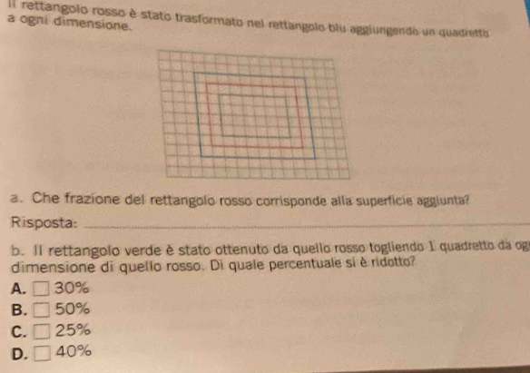 Il rettangolo rosso è stato trasformato nel rettangolo blu aggiungendo un quadretto
a ogni dimensione.
a. Che frazione del rettangolo rosso corrisponde alla superficie aggiunta?
Risposta:_
_
b. Il rettangolo verde è stato ottenuto da quello rosso togliendo 1 quadretto da og
dimensione di quello rosso. Di quale percentuale sí è ridotto?
A. ^□  30%
B. 50%
C. 25%
D. 40%