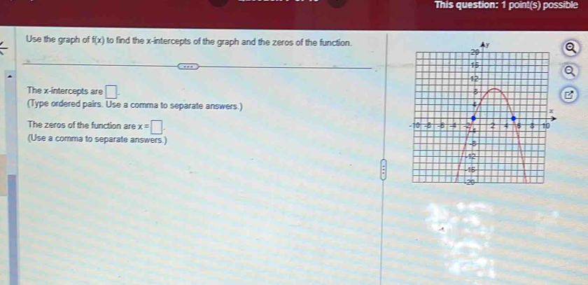 This question: 1 point(s) possible 
Use the graph of f(x) to find the x-intercepts of the graph and the zeros of the function. 
a 
The x-intercepts are □. 
(Type ordered pairs. Use a comma to separate answers.) 
The zeros of the function are x=□. 
(Use a comma to separate answers.)