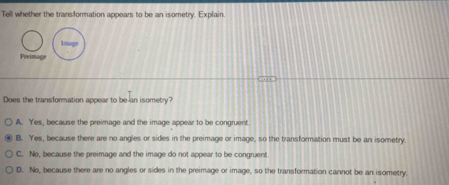 Tell whether the transformation appears to be an isometry. Explain.
Preimage
Does the transformation appear to be an isometry?
A. Yes, because the preimage and the image appear to be congruent.
B. Yes, because there are no angles or sides in the preimage or image, so the transformation must be an isometry.
C. No, because the preimage and the image do not appear to be congruent.
D. No, because there are no angles or sides in the preimage or image, so the transformation cannot be an isometry.