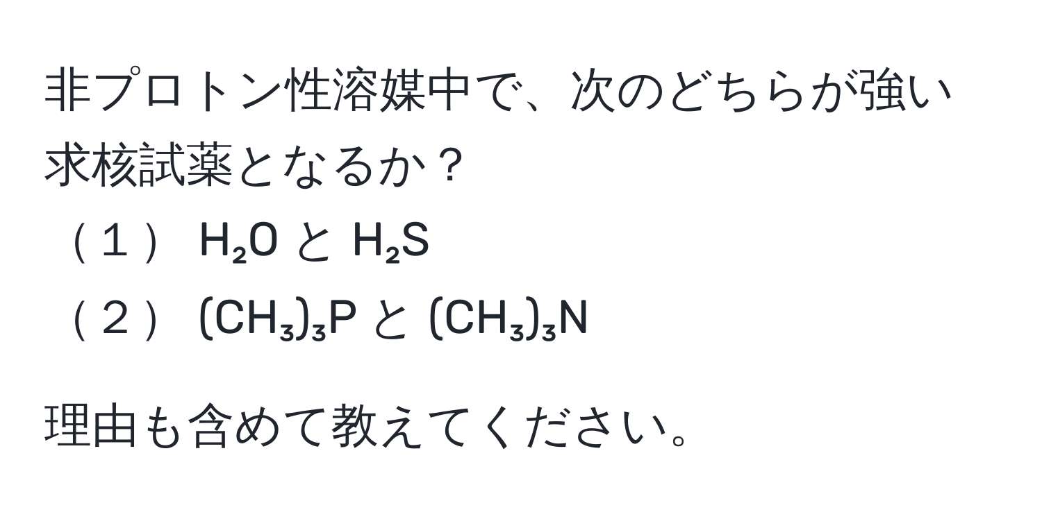 非プロトン性溶媒中で、次のどちらが強い求核試薬となるか？  
１ H₂O と H₂S  
２ (CH₃)₃P と (CH₃)₃N  

理由も含めて教えてください。