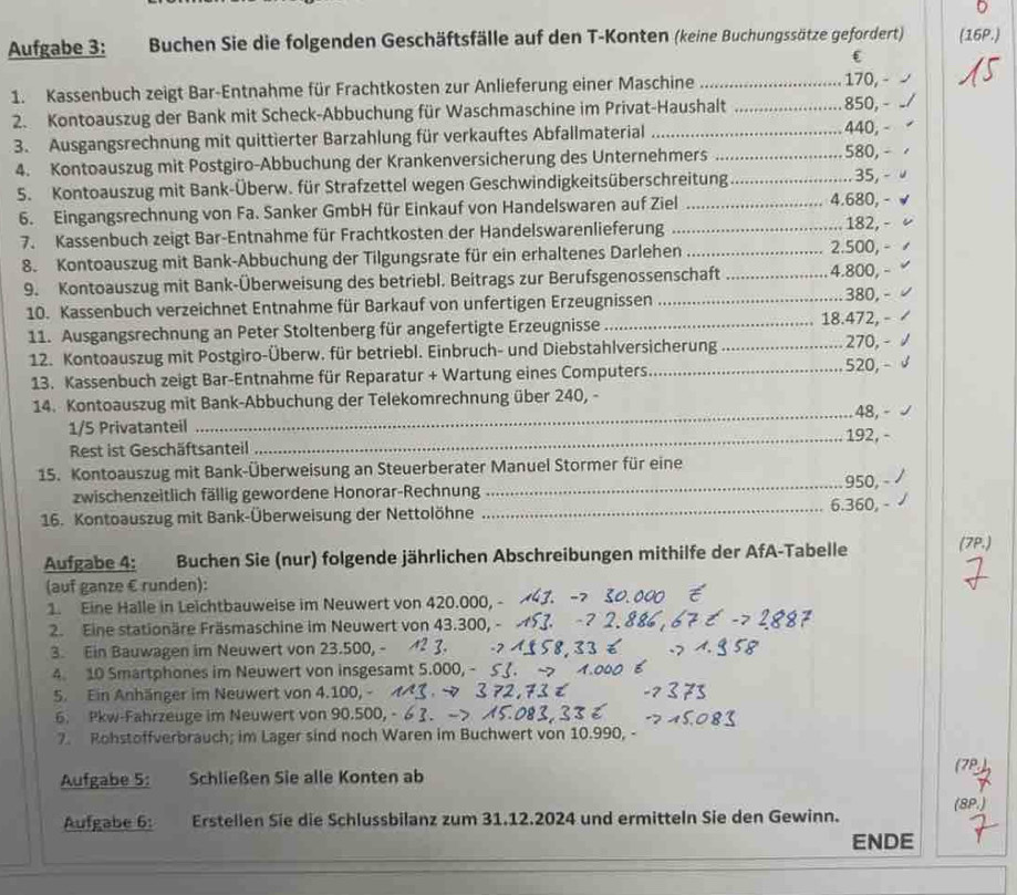 Aufgabe 3: Buchen Sie die folgenden Geschäftsfälle auf den T-Konten (keine Buchungssätze gefordert) (16P.)
C
1. Kassenbuch zeigt Bar-Entnahme für Frachtkosten zur Anlieferung einer Maschine_ 170, - √
2. Kontoauszug der Bank mit Scheck-Abbuchung für Waschmaschine im Privat-Haushalt _850, -
3. Ausgangsrechnung mit quittierter Barzahlung für verkauftes Abfallmaterial _440, -
4. Kontoauszug mit Postgiro-Abbuchung der Krankenversicherung des Unternehmers _580, - 
5. Kontoauszug mit Bank-Überw. für Strafzettel wegen Geschwindigkeitsüberschreitung_
.. 35, - 
6. Eingangsrechnung von Fa. Sanker GmbH für Einkauf von Handelswaren auf Ziel _4.680, - √
7. Kassenbuch zeigt Bar-Entnahme für Frachtkosten der Handelswarenlieferung _182, -
8. Kontoauszug mit Bank-Abbuchung der Tilgungsrate für ein erhaltenes Darlehen_
2.500, -
9. Kontoauszug mit Bank-Überweisung des betriebl. Beitrags zur Berufsgenossenschaft _4.800, -
10. Kassenbuch verzeichnet Entnahme für Barkauf von unfertigen Erzeugnissen _380, - 
11. Ausgangsrechnung an Peter Stoltenberg für angefertigte Erzeugnisse _18.472, -
12. Kontoauszug mit Postgiro-Überw. für betriebl. Einbruch- und Diebstahlversicherung _270, - /
13. Kassenbuch zeigt Bar-Entnahme für Reparatur + Wartung eines Computers _520, - √
14. Kontoauszug mit Bank-Abbuchung der Telekomrechnung über 240, -
1/5 Privatanteil _48, - √
Rest ist Geschäftsanteil _192, -
15. Kontoauszug mit Bank-Überweisung an Steuerberater Manuel Stormer für eine
zwischenzeitlich fällig gewordene Honorar-Rechnung _950, - /
16. Kontoauszug mit Bank-Überweisung der Nettolöhne _6.360, -
Aufgabe 4: Buchen Sie (nur) folgende jährlichen Abschreibungen mithilfe der AfA-Tabelle (7P.)
(auf ganze € runden):
1. Eine Halle in Leichtbauweise im Neuwert von 420.000, -
2. Eine stationäre Fräsmaschine im Neuwert von 43.300, -
3. Ein Bauwagen im Neuwert von 23.500, - +2 
4. 10 Smartphones im Neuwert von insgesamt 5.000, -
5. Ein Anhänger im Neuwert von 4.100, -  
6. Pkw-Fahrzeuge im Neuwert von 90.500, -
7. Rohstoffverbrauch; im Lager sind noch Waren im Buchwert von 10.990, -
(78
Aufgabe 5: Schließen Sie alle Konten ab
Aufgabe 6: Erstellen Sie die Schlussbilanz zum 31.12.2024 und ermitteln Sie den Gewinn. (8P.)
ENDE