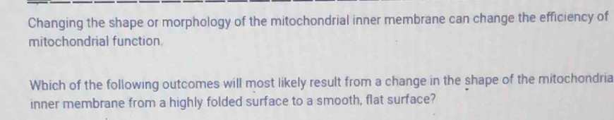 Changing the shape or morphology of the mitochondrial inner membrane can change the efficiency of 
mitochondrial function 
Which of the following outcomes will most likely result from a change in the shape of the mitochondria 
inner membrane from a highly folded surface to a smooth, flat surface?