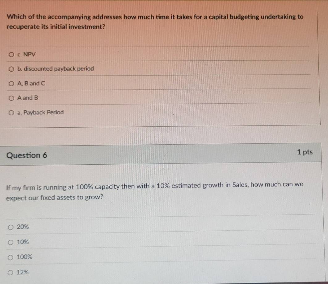 Which of the accompanying addresses how much time it takes for a capital budgeting undertaking to
recuperate its initial investment?
c. NPV
b. discounted payback period
A, B and C
A and B
a. Payback Period
Question 6
1 pts
If my firm is running at 100% capacity then with a 10% estimated growth in Sales, how much can we
expect our fixed assets to grow?
20%
10%
100%
12%