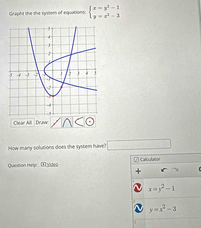 Grapht the the system of equations: beginarrayl x=y^2-1 y=x^2-3endarray.
Clear All Draw: 
How many solutions does the system have? □ 
Question Help: ▶ Video Calculator 
+
x=y^2-1
2
y=x^2-3
3