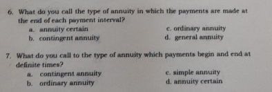 What do you call the type of annuity in which the payments are made at
the end of each payment interval?
a. annuity certain c. ordinary annuity
b. contingent annuity d. general annuity
7. What do you call to the type of annuity which payments begin and end at
definite times?
a. contingent annuity c. simple annuity
b. ordinary annuity d. annuity certain