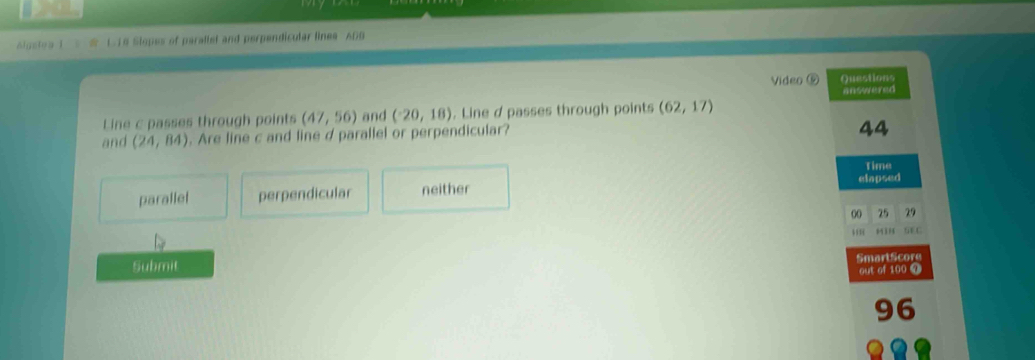 Algstea 1 1.18 Slopes of parallet and perpendicular lines ADB
Video ⑤ Questions
Line c passes through points (47,56) and (-20,18). Line d passes through points (62,17) answered
and (24,84). Are line c and line d parallel or perpendicular?
44
Time
parallel perpendicular neither elapsed
00 25 29
tF C
Submit SmartScore
out of 100 T
96