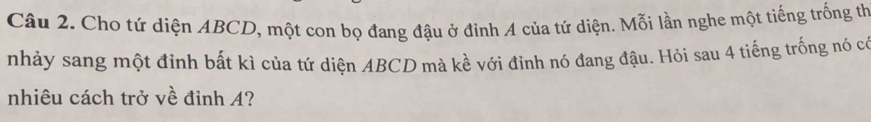 Cho tứ diện ABCD, một con bọ đang đậu ở đinh A của tứ diện. Mỗi lần nghe một tiếng trống th 
nhảy sang một đỉnh bất kì của tứ diện ABCD mà kề với đỉnh nó đang đậu. Hỏi sau 4 tiếng trống nó có 
nhiêu cách trở về đỉnh A?