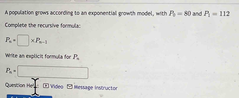 A population grows according to an exponential growth model, with P_0=80 and P_1=112
Complete the recursive formula:
P_n=□ * P_n-1
Write an explicit formula for P_n
P_n=□
Question Hel: * Video Message instructor