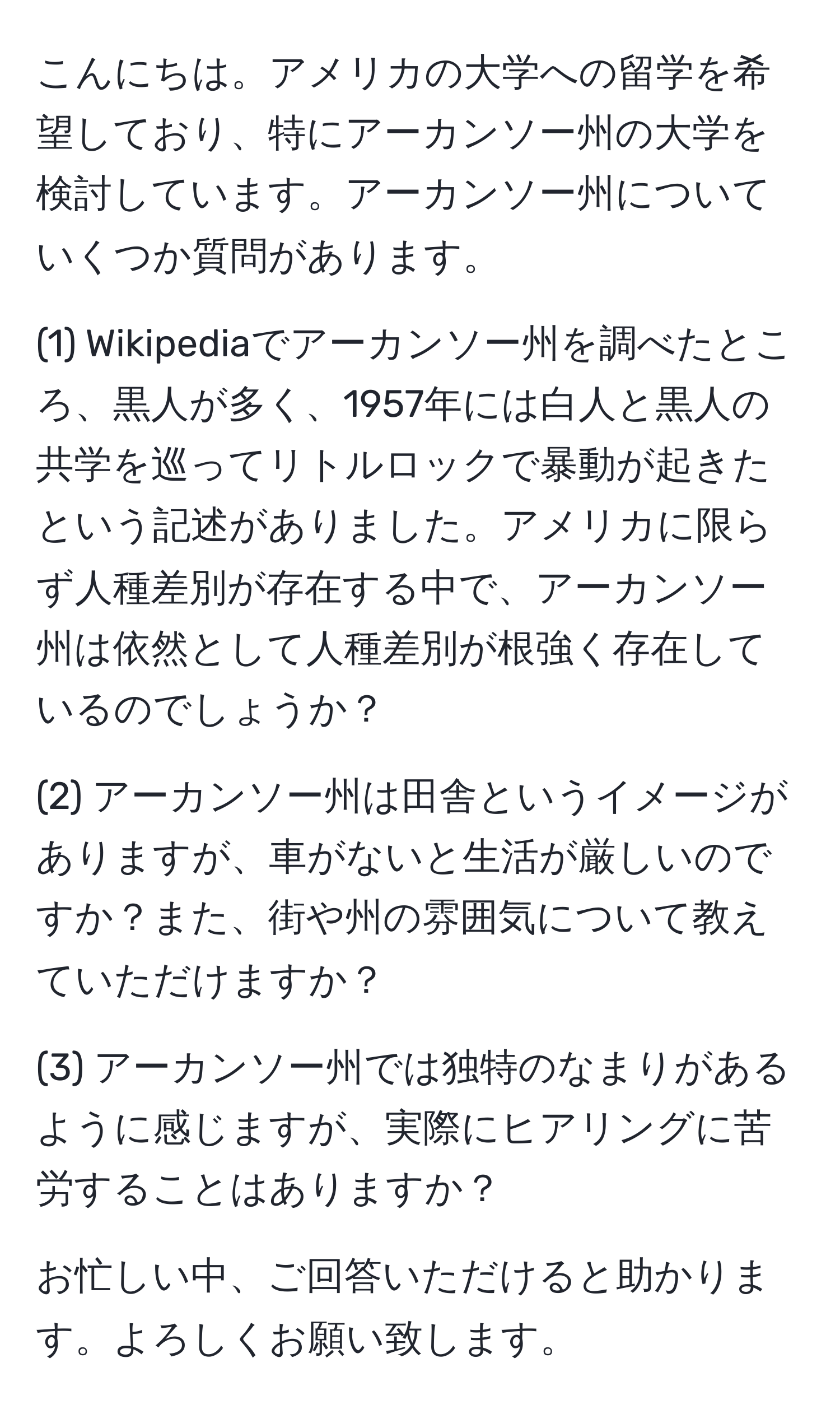 こんにちは。アメリカの大学への留学を希望しており、特にアーカンソー州の大学を検討しています。アーカンソー州についていくつか質問があります。

(1) Wikipediaでアーカンソー州を調べたところ、黒人が多く、1957年には白人と黒人の共学を巡ってリトルロックで暴動が起きたという記述がありました。アメリカに限らず人種差別が存在する中で、アーカンソー州は依然として人種差別が根強く存在しているのでしょうか？

(2) アーカンソー州は田舎というイメージがありますが、車がないと生活が厳しいのですか？また、街や州の雰囲気について教えていただけますか？

(3) アーカンソー州では独特のなまりがあるように感じますが、実際にヒアリングに苦労することはありますか？

お忙しい中、ご回答いただけると助かります。よろしくお願い致します。