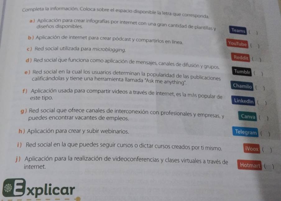 Completa la información. Coloca sobre el espacio disponible la letra que corresponda. 
a) Aplicación para crear infografias por internet con una gran cantidad de plantillas y Teams ( ) 
diseños disponibles. 
b ) Aplicación de internet para crear pódcast y compartirlos en línea. 
YouTube () 
e) Red social utilizada para microblogging. 
Reddit ( ) 
d ) Red social que funciona como aplicación de mensajes, canales de difusión y grupos. 
Tumbir ) 
e) Red social en la cual los usuarios determinan la popularidad de las publicaciones 
calificándolas y tiene una herramienta llamada "Ask me anything". 
Chamilo ) 
f ) Aplicación usada para compartir videos a través de internet, es la más popular de 
este tipo. 
Linkedin () 
g ) Red social que ofrece canales de interconexión con profesionales y empresas, y Canva () 
puedes encontrar vacantes de empleos. 
h) Aplicación para crear y subir webinarios. 
Telegram ( ) 
i) Red social en la que puedes seguir cursos o dictar cursos creados por ti mismo. iVoox ( ) 
j ) Aplicación para la realización de videoconferencias y clases virtuales a través de Hotmart () 
internet. 
n Explicar