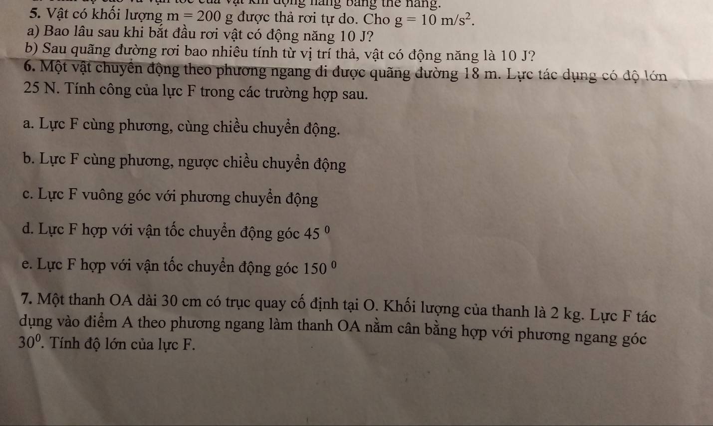 ạt khi động nàng bảng thể nang.
5. Vật có khối lượng m=200g được thả rơi tự do. Cho g=10m/s^2. 
a) Bao lâu sau khi bắt đầu rơi vật có động năng 10 J?
b) Sau quãng đường rơi bao nhiêu tính từ vị trí thả, vật có động năng là 10 J?
6. Một vật chuyển động theo phương ngang đi được quãng đường 18 m. Lực tác dụng có độ lớn
25 N. Tính công của lực F trong các trường hợp sau.
a. Lực F cùng phương, cùng chiều chuyển động.
b. Lực F cùng phương, ngược chiều chuyển động
c. Lực F vuông góc với phương chuyển động
d. Lực F hợp với vận tốc chuyển động góc 45°
e. Lực F hợp với vận tốc chuyển động góc 150°
7. Một thanh OA dài 30 cm có trục quay cố định tại O. Khối lượng của thanh là 2 kg. Lực F tác
dụng vào điểm A theo phương ngang làm thanh OA nằm cân bằng hợp với phương ngang góc
30° Tính độ lớn của lực F.