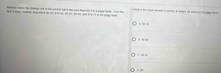 Nathan takes the change out of his pocket each day and deposits it in a piggy bank. Over the
- What is the mean amount of money, in dollars, he added to his piggy bank?
last 5 days, Nathan deposited $8.26, $10.62, $5.87, $6.54, and $14.51 to his piggy bank.
A. $9 16
B. $8 64
C. $8.26
D. $8